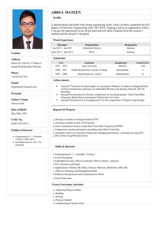 ABDUL MATEEN
Profile
A hardworking individual with strong engineering skills, I have recently completed myB.E
degree in Electronic Engineering with 3.48 CGPA. Seeking a job in an organization where
I can get the opportunity touse all the hard and soft skills I learned from the courses I
studied and the projects I designed.
Work Experience
Duration Organization Designation
Jan 2015 – Jan 2015 Schneider Electric
June 2013 - July 2013 PTCL
Internee
Internee
Scholastics
Year Institution Qualification Grade/CGPA
2012 – 2015 Iqra University
2009 – 2011 Sindh Muslim Govt. Science College
2007 – 2009 Haji Ibrahim sec. school
BE(EE) 3.48
Intermediate C
Matriculation A
Achievements
 Secured 3rd
position for poster paper on our project' Obstacle Avoidance Intelligent Robot'
in First international conference on Embedded Wireless and Sensing Network 2015 by
DewsNet.
 Secured First position in a Project competition for our group project ' Dual Tone Multi
Frequency Based Home Automation' held at IqraUniversity.
 Secured 3rd position in E-Competencia'12 in the competition of 'Digital LogicDesign'.
Reports & Projects
Obstacle Avoidance Intelligent Robot (FYP)
Automatic transfer switch (ATS) System
Home Automation System using Dual Tone Multi Frequency(DTMF)
Temperature sensing and speed controlling using Micro Controller
Automatic tank level controller (filling and managing parameters) , prototype by using PLC
Dice Game using Microprocessor
Skills & Interests
Programming (C++, Assembly, Verilog )
Circuit Designing
Embedded Systems ( Micro Controller, FPGA (Altera) , Arduino)
PLC (Siemens and Fatek)
Applications ( Matlab, Ms Office, Proteus, Multisim, ModelSim, MPLAB)
Effective Planning and Management Skills
Effective Interpersonal and Communication Skills
Good Team-man
Extra-Curricular Activities
Analyzing Projects Online
Reading
Writing
Playing Football
Volunteering in Social events
Contact
Address
House No. 830 St # 37 Block C
Jinnah Road Karachi, Pakistan
Phone
+923472417244
Email
Engrmateen7@gmail.com
Personal
Father's Name
Tanveer Adil
Date of Birth
May 26th, 1992
CNIC No.
42401-7051234-7
Field(s) of Interest
Programming (C++, Assembly,
Verilog, Ladder logic)
Embedded Systems, PLC, Ckt
designing
 