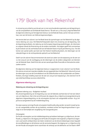 SAMENVATTING / 11
175e
Boek van het Rekenhof
In uitvoering van artikel 75 van de wet van 22 mei 2003 houdende organisatie van de begroting en
van de comptabiliteit van de federale Staat (hierna: “de wet van 22 mei 2003”), legt het Rekenhof
de algemene rekening van het algemeen bestuur van de federale Staat, samen met zijn commen-
taar, voor aan de Kamer van Volksvertegenwoordigers.
Het eerste deel van volume I van het Boek bevat de opmerkingen van het Rekenhof op de alge-
mene rekening van 2017. Het Rekenhof bespreekt daarin de uitvoering van de begroting, met
de begrotingsresultaten, de naleving van de Europese begrotingsverplichtingen, de inkomsten
en uitgaven alsook de financiering van de andere overheden. Vervolgens geeft het commentaar
bij de evolutie van de overheidsschuld van de federale Staat en bij de jaarrekening 2017. Tot slot
komen een aantal audits aan bod over het Fedcom-boekhoudsysteem, de rekeningen van de
rekenplichtigen en de rechtsprekende opdracht van het Rekenhof.
Deel II van dit volume I becommentarieert de stand van zaken van de toepassing van de wet van
22 mei 2003 en van de voorlegging van de rekeningen van de andere categorieën van diensten
van de federale Staat. Deel III tot slot vat een aantal specifieke financiële en thematische onder-
zoeken samen.
De algemene rekening van het algemeen bestuur is opgenomen in een volume II van het Boek.
Dit volume omvat ook meerdere tabellen die zijn opgesteld door het Rekenhof. Volume III omvat
de rekeningen 2017 van de Controledienst van de Ziekenfondsen en de Landsbonden van Zieken-
fondsen, de enige instelling waarvoor de wet van 2003 al van toepassing is. De volumes II en III
zijn enkel beschikbaar op www.rekenhof.be.
Algemene rekening 2017
Rekening van uitvoering van de begroting 2017
Algemene rekening 2017 – Budgettair resultaat
De uitvoeringsrekening van de begroting 2017 van de federale overheid sluit af met een tekort
van 0,6 miljard euro. Dat is het verschil tussen de uitgaven (62,5 miljard euro) aangerekend op de
algemene uitgavenbegroting, en de ontvangsten (op basis van vastgestelde rechten -61,9 mil-
jard euro) aangerekend op de middelenbegroting.
De wijze waarop sommige fiscale ontvangsten boekhoudkundig werden verwerkt (zowel op ba-
sis van vastgestelde rechten als op kasbasis), vertekent echter het begrotingsresultaat in gun-
stige zin en bemoeilijkt een vergelijking met voorgaande jaren.
Ontvangsten
De fiscale ontvangsten van de middelenbegroting op kasbasis bedragen 53 miljard euro, de niet-
fiscale 7,4 miljard euro. De stijging van de fiscale ontvangsten met ongeveer 5 miljard euro tegen-
over 2016 wordt verklaard door een beter rendement van de directe belastingen (meer bepaald
de voorafbetalingen en de kohieren van de vennootschappen). De stijging van 2,7 miljard euro bij
de niet-fiscale ontvangsten komt vooral door de verkoop van de deelname van de Staat in BNP
 