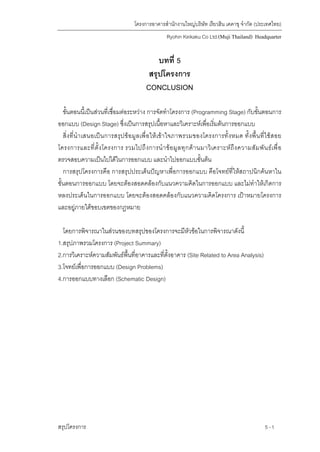 โครงการอาคารสํานักงานใหญบริษัท เรียวฮิน เคคาขุ จํากัด (ประเทศไทย)
Ryohin Keikaku Co Ltd.(Muji Thailand) Headquarter
บทที่ 5
สรุปโครงการ
CONCLUSION
ขั้นตอนนี้เปนสวนที่เชื่อมตอระหวาง การจัดทําโครงการ (Programming Stage) กับขั้นตอนการ
ออกแบบ (Design Stage) ซึ่งเปนการสรุปเนื้อหาและวิเคราะหเพื่อเริ่มตนการออกแบบ
สิ่งที่นําเสนอเปนการสรุปขอมูลเพื่อใหเขาใจภาพรวมของโครงการทั้งหมด ทั้งพื้นที่ใชสอย
โครงการและที่ตั้งโครงการ รวมไปถึงการนําขอมูลทุกดานมาวิเคราะหถึงความสัมพันธเพื่อ
ตรวจสอบความเปนไปไดในการออกแบบ และนําไปออกแบบขั้นตน
การสรุปโครงการคือ การสรุปประเด็นปญหาเพื่อการออกแบบ คือโจทยที่ใหสถาปนิกคนหาใน
ขั้นตอนการออกแบบ โดยจะตองสอดคลองกับแนวความคิดในการออกแบบ และไมทําใหเกิดการ
หลงประเด็นในการออกแบบ โดยจะตองสอดคลองกับแนวความคิดโครงการ เปาหมายโครงการ
และอยูภายใตขอบเขตของกฎหมาย
โดยการพิจารณาในสวนของบทสรุปของโครงการจะมีหัวขอในการพิจารณาดังนี้
1.สรุปภาพรวมโครงการ (Project Summary)
2.การวิเคราะหความสัมพันธพื้นที่อาคารและที่ตั้งอาคาร (Site Related to Area Analysis)
3.โจทยเพื่อการออกแบบ (Design Problems)
4.การออกแบบทางเลือก (Schematic Design)
สรุปโครงการ 5 -1
 
