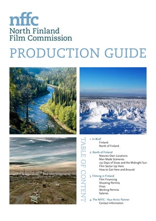 PRODUCTION GUIDE
1. In Brief
	 Finland
	 North of Finland
2. North of Finland
	 Natures Own Locations
	 Man Made Sceneries				
	 150 Days of Snow and the Midnight Sun	
	 Film Sector Up Here			
	 How to Get Here and Around
3. Filming in Finland
	 Film Financing		
	 Shooting Permits
	 Visas		
	 Working Permits
	 Salaries
4. The NFFC - Your Arctic Partner
	 Contact Information
Tableofcontent
 