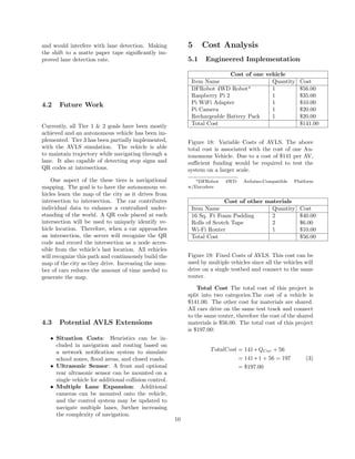 and would interfere with lane detection. Making
the shift to a matte paper tape signiﬁcantly im-
proved lane detection rate.
4.2 Future Work
Currently, all Tier 1 & 2 goals have been mostly
achieved and an autonomous vehicle has been im-
plemented. Tier 3 has been partially implemented,
with the AVLS simulation. The vehicle is able
to maintain trajectory while navigating through a
lane. It also capable of detecting stop signs and
QR codes at intersections.
One aspect of the these tiers is navigational
mapping. The goal is to have the autonomous ve-
hicles learn the map of the city as it drives from
intersection to intersection. The car contributes
individual data to enhance a centralized under-
standing of the world. A QR code placed at each
intersection will be used to uniquely identify ve-
hicle location. Therefore, when a car approaches
an intersection, the server will recognize the QR
code and record the intersection as a node acces-
sible from the vehicle’s last location. All vehicles
will recognize this path and continuously build the
map of the city as they drive. Increasing the num-
ber of cars reduces the amount of time needed to
generate the map.
4.3 Potential AVLS Extensions
• Situation Costs: Heuristics can be in-
cluded in navigation and routing based on
a network notiﬁcation system to simulate
school zones, ﬂood areas, and closed roads.
• Ultrasonic Sensor: A front and optional
rear ultrasonic sensor can be mounted on a
single vehicle for additional collision control.
• Multiple Lane Expansion: Additional
cameras can be mounted onto the vehicle,
and the control system may be updated to
navigate multiple lanes, further increasing
the complexity of navigation.
5 Cost Analysis
5.1 Engineered Implementation
Cost of one vehicle
Item Name Quantity Cost
DFRobot 4WD Robota
1 $56.00
Raspberry Pi 2 1 $35.00
Pi WiFi Adapter 1 $10.00
Pi Camera 1 $20.00
Rechargeable Battery Pack 1 $20.00
Total Cost $141.00
Figure 18: Variable Costs of AVLS. The above
total cost is associated with the cost of one Au-
tonomous Vehicle. Due to a cost of $141 per AV,
suﬃcient funding would be required to test the
system on a larger scale.
aDFRobot 4WD Arduino-Compatible Platform
w/Encoders
Cost of other materials
Item Name Quantity Cost
16 Sq. Ft Foam Padding 2 $40.00
Rolls of Scotch Tape 2 $6.00
Wi-Fi Router 1 $10.00
Total Cost $56.00
Figure 19: Fixed Costs of AVLS. This cost can be
used by multiple vehicles since all the vehicles will
drive on a single testbed and connect to the same
router.
Total Cost The total cost of this project is
split into two categories.The cost of a vehicle is
$141.00. The other cost for materials are shared.
All cars drive on the same test track and connect
to the same router, therefore the cost of the shared
materials is $56.00. The total cost of this project
is $197.00:
TotalCost = 141 ∗ QCar + 56
= 141 ∗ 1 + 56 = 197
= $197.00
(3)
10
 