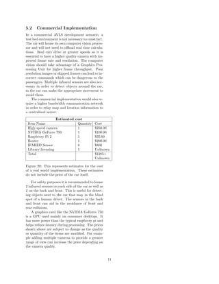5.2 Commercial Implementation
In a commercial AVLS development scenario, a
test bed environment is not necessary to construct.
The car will house its own computer vision proces-
sor and will not need to oﬄoad real time calcula-
tions. Real cars drive at greater speeds so it is
essential to have a higher quality camera with im-
proved frame rate and resolution. The computer
vision should take advantage of a Graphics Pro-
cessing Unit for higher frame throughput. Poor
resolution images or skipped frames can lead to in-
correct commands which can be dangerous to the
passengers. Multiple infrared sensors are also nec-
essary in order to detect objects around the car,
so the car can make the appropriate movement to
avoid them.
The commercial implementation would also re-
quire a higher bandwidth communication network
in order to relay map and location information to
a centralized server.
Estimated cost
Item Name Quantity Cost
High speed camera 1 $250.00
NVIDIA GeForce 750 1 $100.00
Raspberry Pi 2 1 $35.00
Router 1 $200.00
IFARED Sensor 8 $800
Library licensing 1 Unknown
Total $1285+
Unknown
Figure 20: This represents estimates for the cost
of a real world implementation. These estimates
do not include the price of the car itself.
For safety purposes it is recommended to house
2 infrared sensors on each side of the car as well as
2 on the back and front. This is useful for detect-
ing objects next to the car that may in the blind
spot of a human driver. The sensors in the back
and front can aid in the avoidance of front and
rear collisions.
A graphics card like the NVIDIA GeForce 750
is a GPU used mainly on consumer desktops. It
has more power than the typical raspberry pi and
helps reduce latency during processing. The prices
shown above are subject to change as the quality
or quantity of the items are modiﬁed. For exam-
ple adding multiple cameras to provide a greater
range of view can increase the price depending on
the camera quality.
11
 