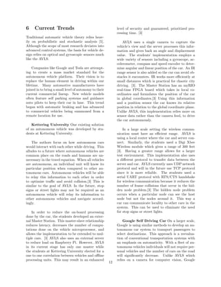 6 Current Trends
Traditional automatic vehicle theory relies heav-
ily on probabilistic and stochastic analysis [5].
Although the scope of most research deviates into
advanced control systems, the basis for vehicle de-
sign relies on optical and gyroscopic sensors much
like the AVLS.
Companies like Google and Tesla are attempt-
ing to create a mass market standard for the
autonomous vehicle platform. Their vision is to
replace the human element in driving within our
lifetime. Many automotive manufacturers have
joined in to bring a small level of autonomy to their
current commercial lineup. New vehicle models
often feature self parking systems and guidance
auto pilots to keep their car in lane. This trend
began with automatic braking and has advanced
to commercial vehicles being summoned from a
remote location for use.
Kettering University One existing solution
of an autonomous vehicle was developed by stu-
dents at Kettering University.
The authors focus on how autonomous cars
would interact with each other while driving. This
alludes to a future where autonomous vehicles are
common place on the roads and humans are un-
necessary in the travel equation. When all vehicles
are autonomous, an individual unit will know its
particular position when compared to other au-
tonomous cars. Autonomous vehicles will be able
to relay this information to each other in order
to optimize traﬃc and avoid collision.[3] This is
similar to the goal of AVLS. In the future, stop
signs or street lights may not be required as an
autonomous vehicle will relay its information to
other autonomous vehicles and navigate accord-
ingly.
In order to reduce the on-board processing
done by the car, the students developed an exter-
nal Master Station. This master-slave relationship
reduces latency, decreases the number of compu-
tations done on the vehicle microprocessor, and
allows the implementation to be extended to mul-
tiple cars. [3] AVLS also uses an external server
to reduce load on Raspberry Pi. However, AVLS
in its current stage has only one master while
the students at Kettering University elected for a
one to one correlation between vehicles and oﬄine
processing units. This may result in an enhanced
level of security and guaranteed, prioritized pro-
cessing time. [3]
AVLS uses a single camera to capture the
vehicle’s view and the server processes this infor-
mation and gives back an angle and displacement
value. The students’ implementation employs a
wide variety of sensors including a gyroscope, ac-
celerometer, compass and speed encoder to deter-
mine angular and linear position of the car. An IR
range sensor is also added so the car can avoid ob-
stacles it encounters. IR works more eﬃciently at
small distances which is practical for chaotic city
driving. [3]. The Master Station has an myRIO
real-time FPGA board which takes in local co-
ordinates and formulates the position of the car
in global coordinates.[3] Using this information
and a position sensor the car knows its relative
position in relation to the global coordinate plane.
Unlike AVLS, this implementation relies more on
sensor data rather than the camera feed, to drive
the car autonomously.
In a large scale setting the wireless commu-
nication must have an eﬃcient range. AVLS is
using a local router where the car and server con-
nect. Similarly, the students used a Digi Xbee
Wireless module which gives a range of 300 feet
[3]. Having a greater range allows for a larger
test environment. This implementation also uses
a diﬀerent protocol to transfer data between the
server and car. AVLS currently uses UDP network
protocol and will in the future use TCP protocol
since it is more reliable. The students used a
serial UART protocol with RTS/CTS handshake
for wireless communication because it reduces the
number of frame collisions that occur in the hid-
den node problem.[3] The hidden node problem
occurs when a particular node can see the host
node but not the nodes around it. This way a
car can communicate locality to other cars in the
system. This can be used to eliminate the need
for stop signs or street lights.
Google Self Driving Car On a larger scale,
Google is using similar methods to develop an au-
tonomous car system to transport passengers to
select destinations. This approach is a reevalua-
tion of conventional transportation systems with
an emphasis on automaticity. With a ﬂeet of au-
tonomous vehicles individuals will not require per-
sonal vehicles and the number of cars on the road
will signiﬁcantly decrease. Unlike AVLS which
relies on a camera for computer vision, Google
12
 