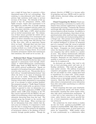 uses a single 64 beam laser to generate a three-
dimensional map of the car’s surroundings. This
rendering is cross-referenced with Google’s pro-
prietary high resolution world maps to increase
accuracy of the image. The downside of this ap-
proach is that the autonomous vehicles, while
highly accurate, require their environment to be
pre-mapped by another ﬂeet of Google mapping
cars. The vehicle is equipped with four radars, for
long range object detection, a windshield mounted
camera, for traﬃc lights, a GPS, wheel encoders
and an inertial measurement unit. The culmina-
tion of these sensors provided the vehicle with a
contextual understanding of its environment and
allow it to detect anomalies even at far distances.
Google has been testing these Self Driving Cars
in Bay Area cities, with an supervisory human
driver on board. Although these tests have been
mostly successful, Google cars have been expe-
riencing accidents as a result of being unable to
predict the actions of human drivers. In an world
of entirely autonomous vehicles that communicate
their intentions, this would not be an issue. [2]
Dedicated Short Range Communication
Much like AVLS, DaimlerChrysler has taken a new
approach to autonomous travel through vehicle-
vehicle or vehicle-infrastructure communication.
DSCR piggy backs on IEEE 802.11a at 5.8GHz
with custom protocol modiﬁcations. Signals are
intended to be broadcast from each vehicle and re-
ceived by other near-by cars. This provides the ve-
hicle with an ”extended information horizon” that
allows the driver to be aware of situations that
may not yet be visible. Preliminary DSRC im-
plementations examine human operated vehicles
relaying critical safety information to surrounding
cars, in an attempt to reduce accident fatalities.
One proposed example is ”Traﬃc Signal Violation
Warning” which would notify an operator if their
vehicle is expected to enter an intersection on a
red light. This direct application of DSRC would
address nearly 2,300 yearly fatalities in the US.
One concern expressed with the DSCR is the pos-
sibility of overwhelming a driver with information,
ultimately distracting them from the road. The
research group has focused on the security and
scalability of their design. When receiving over
the air information from other vehicles that dic-
tates your car’s behavior, it is important to verify
that the data is coming from a legitimate source.
A primary concern of this method is the hijacking
of autonomous vehicles or the phishing of drivers
remotely through spoofed packets. Though the
primary directive of DSRC is to increase safety
of navigating road ways, DSCR could be used for
traﬃc advisory, electronic tolling, and updates to
digital maps. [1]
Cloud Computing for Robots Cloud com-
puting is becoming a cornerstone in a variety of in-
dustries from consumer applications to large-scale
mathematical processing. Companies like Amazon
and Google oﬀer other businesses virtual computer
services hosted at oﬀ-site locations. In addition to
data security and redundancy, these shares of com-
putational power allow small and large companies
alike to exceed their own local processing ability at
a cheaper cost. This concept can be applied to the
case of artiﬁcial intelligence processing. In order
for artiﬁcial intelligence to become an integrated
part of a consumer’s daily life, access to powerful
computers must be cost eﬀective and scalable to
any degree. Companies use cloud computing to
reduce the ﬁnancial burden of purchasing expen-
sive computers that will be obsolete in a number
of years. This solution simultaneously addresses
the issue of oﬀ-site and redundancy backups of in-
formation. Businesses are only required to pay a
monthly or yearly fee to access hosted virtual ma-
chines for its employees.[4]
As electronics get smaller, they tend to rely
less on local processing power and more on of-
ﬂoading calculation. This trend also applies to
mass market robotics. The addition of powerful
computers and graphics cards can heavily inﬂate
the cost and weight of a robot, making them hard
to manufacture on a large scale. Cloud comput-
ing allows robots to become smaller while main-
taining access to increasingly powerful computing
resources. Much like AVLS, cloud computing en-
ables robots to instantaneously access information
from other units while contributing to a collective
of information.[4]
Cloud computing does have some drawbacks.
Slow communication speeds will hinder robotic
functionality, meaning that robots require redun-
dant high speed communication mechanisms. If
a robot were to lose connection to the host pro-
cessor, safety features must ensure graceful fail-
ure, or local computation must temporarily dic-
tate actions.[4]
The architecture for cloud robotics is broken
up into two levels: machine-to-cloud(M2C) and
machine-to-machine(M2M). M2C allows robots to
utilize the processing power of cloud based com-
puters for computation. M2M enables robots
to work synchronously in a collaborative eﬀort
13
 