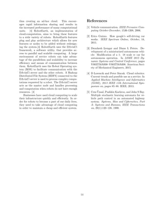 thus creating an ad-hoc cloud. This encour-
ages rapid information sharing and results in
the increased performance of many computational
units. [4] RobotEarth, an implementation of
cloud-computation, aims to bring these features
to a wide variety of robots. RobotEarth features
plug and play architecture which allows for new
features or nodes to be added without redesign-
ing the system.[4] RobotEarth uses the DAvinCi
framework, a software utility, that provides ac-
cess to parallel and scalable computing. A large
environment of service robots can take advan-
tage of the parallelism and scalability to increase
eﬃciency and means of communication between
them. RobotEarth uses the Robot Operating sys-
tem (ROS) to facilitate communication with the
DAvinCi server and the other robots. A Hadoop
Distributed File System (HDFS) connected to the
DAvinCi server is used to process complex compu-
tations requested by a robot. The DAvinCi server
acts as the master node and handles processing
and computation when robots do not have enough
resources. [4]
Businesses have used cloud computing to scale
their infrastructure quickly and eﬃciently. In or-
der for robots to become a part of our daily lives,
they need to take advantage of cloud computing
in order to maintain a cheap and eﬃcient system.
References
[1] Vehicle communication. IEEE Pervasive Com-
puting October-December, 1536-1268, 2006.
[2] Erico Guizzo. How google’s self-driving car
works. IEEE Spectrum Online, October, 18,
2011.
[3] Dwarkesh Iyengar and Diane L Peters. De-
velopment of a miniaturized autonomous vehi-
cle: Modiﬁcation of a 1: 18 scale rc car for
autonomous operation. In ASME 2015 Dy-
namic Systems and Control Conference, pages
V003T50A008–V003T50A008. American Soci-
ety of Mechanical Engineers, 2015.
[4] D Lorencik and Peter Sincak. Cloud robotics:
Current trends and possible use as a service. In
Applied Machine Intelligence and Informatics
(SAMI), 2013 IEEE 11th International Sym-
posium on, pages 85–88. IEEE, 2013.
[5] Cem ¨Unsal, Pushkin Kachroo, and John S Bay.
Multiple stochastic learning automata for ve-
hicle path control in an automated highway
system. Systems, Man and Cybernetics, Part
A: Systems and Humans, IEEE Transactions
on, 29(1):120–128, 1999.
14
 