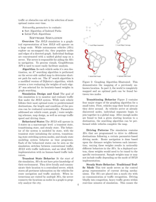 traﬃc or obstacles can aid in the selection of more
optimal routes over time.
Noteworthy parameters to evaluate:
• Sort Algorithm of Indexed Paths
• Initial Path Algorithms
Software Simulation
Overview The AVLS simulation is a graph-
ical representation of how AVLS will operate on
a large scale. While autonomous vehicles (AVs)
explore an un-mapped city, they populate nodes
and edges of a directed graph. Individual ﬁndings
are concatenated with a uniﬁed global map on a
server. The server is responsible for aiding the AVs
in navigation. To process visuals, GraphStream
API is used to more easily facilitate analysis.
Algorithm As each vehicle seeks it’s own des-
tination, an A* searching algorithm is performed
on the server-side uniﬁed map to determine short-
est path for each car. The A* search algorithm is
a modiﬁed version of Dijkstra’s algorithm, which
creates a tree evaluating the weights of each edge.
A* was selected for its heuristic-based weights in
graph searching.
Simulation Design and Goal The goal of
this simulation is to monitor and evaluate traﬃc
ﬂow under the AVLS system. While each vehicle
follows their most optimal route to predetermined
destinations, the length and condition of the pro-
cess can be evaluated systematically. Parameters
addressed are vehicle count, graph / route weight-
ing schemes, map design, as well as average traﬃc
speed and driving times.
Behavioral States The AVLS will operate in
3 states on a macroscopic level: a transient state,
transitioning state, and steady state. The behav-
ior of the system is modeled by state, with the
transient state initializing the system, transition-
ing state switching system modes, and steady state
modeling system behavior as time progresses.
Each of the behavioral states can be seen as the
simulation switches between conventional traﬃc,
AVLS with traﬃc indicators, and an ideal AVLS
implementation with no human-based traﬃc indi-
cators.
Transient State Behavior At the start of
the simulation, AVs do not have prior knowledge of
their environment. They drive locally and commu-
nicate their location to a centralized server, which
stores all pertinent information on the vehicles for
route navigation and traﬃc analysis. When in-
tersections are visited by multiple AVs, the server
connects the locations as nodes in a graph to prop-
erly analyze the city.
Figure 2: Graphing Algorithm Illustrated. This
demonstrates the mapping of a previously un-
known location. In part 4, the world is completely
mapped and an optimal path can be found be-
tween two nodes.
Transitioning Behavior Figure 2 contains
four major stages of the graphing algorithm for a
small town. First, vehicles map their local area as
they drive around. As vehicles arrive at already
discovered nodes, individual segments begin to
join together in a global map. After enough nodes
are found to link a given starting location to a
destination, the searching algorithm can be per-
formed while vehicles complete the map.
Driving Patterns The simulation contains
AVs that are programmed to drive to diﬀerent
destinations following a certain parameter-based
driving mode. Route navigation is done based
upon the distance weights between each intersec-
tion; varying these weights results in noticeably
diﬀerent behaviors in the AVs. In a deployed sys-
tem, these weights would need to be tuned to the
speciﬁc environment. Sample weights may or may
not include traﬃc depending on the mode of AVLS
implementation.
Steady State Behavior: Traditional Traf-
ﬁc Mode This test mode serves as the control
group representative of current driving mecha-
nisms. The AVs are placed into a mock city with
no communication or traﬃc recognition. Driving
blindly into congestion, heavy traﬃc grows within
real-time minutes of simulation. This causes the
4
 