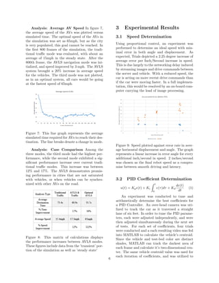 Analysis: Average AV Speed In ﬁgure 7,
the average speed of the AVs was plotted versus
simulated time. The optimal speed of the AVs in
the simulation was set as 65mph, but as the city
is very populated, this goal cannot be reached. In
the ﬁrst 800 frames of the simulation, the tradi-
tional traﬃc mode was evaluated, with about an
average of 15mph in the steady state. After the
800th frame, the AVLS navigation mode was ini-
tialized, and speed improved by 3 mph. The AVLS
system brought a 20% increase in average speed
for the vehicles. The third mode was not plotted,
as in an optimal system, all cars would be going
at the fastest speed of 65mph.
Figure 7: This line graph represents the average
simulated time required for AVs to reach their des-
tination. The line breaks denote a change in mode.
Analysis: Case Comparison Among the
three modes, the third mode had the highest per-
formance, while the second mode exhibited a sig-
niﬁcant performance increase over current tradi-
tional traﬃc modes. This increase was between
12% and 17%. The AVLS demonstrates promis-
ing performance in cities that are not saturated
with vehicles, or when vehicles can be synchro-
nized with other AVs on the road.
Figure 8: This matrix of calculations displays
the performance increases between AVLS modes.
These ﬁgures include data from the ’transient’ por-
tion of the simulation as well as ’steady state’
3 Experimental Results
3.1 Speed Determination
Using proportional control, an experiment was
performed to determine an ideal speed with min-
imal error in both angle and displacement. As
expected, Trials depicted a 2.25 degree increase of
average error per Inch/Second increase in speed.
This is due largely to the networking delay induced
by streaming images and drive commands between
the server and vehicle. With a reduced speed, the
car is acting on more recent drive commands than
if the car were moving faster. In a full implemen-
tation, this would be resolved by an on-board com-
puter carrying the load of image processing.
Figure 9: Speed plotted against error rate in aver-
age horizontal displacement and angle. The graph
represents a linear increase in error angle for every
additional inch/second in speed. 2 inches/second
was chosen as the ﬁnal robot speed as a compro-
mise between smooth driving and latency.
3.2 PID Coeﬃcient Determination
u(t) = Kpe(t) + Ki
t
0
e(τ)dτ + Kd
de(t)
dt
(1)
An experiment was conducted to tune and
arithmetically determine the best coeﬃcients for
a PID Controller. An over-head camera was uti-
lized to track the car as it traversed a straight
lane of six feet. In order to tune the PID parame-
ters, each were adjusted independently, and were
then adjusted simultaneously during the next set
of tests. For each set of coeﬃcients, four trials
were conducted and a each resulting video was fed
into MATLAB to calculate the vehicle’s centroid.
Since the vehicle and test-bed color are distinct
shades, MATLAB can track the darkest area of
each frame and calculate it’s two-dimensional cen-
ter. The same vehicle centroid value was used for
each iteration of coeﬃcients, and was utilized to
6
 
