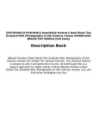 [PDF|BOOK|E-PUB|Mobi] ebook$@@ Hockey's Best Shots The
Greatest NHL Photography of the Century review DOWNLOAD
EBOOK PDF KINDLE [full book]
Description Book
eBooks Hockey's Best Shots The Greatest NHL Photography of the
Century review are written for various motives. The obvious motive
is always to sell it and generate income. And although this is a
superb approach to make money writing eBooks Hockey's Best
Shots The Greatest NHL Photography of the Century review, you can
find other strategies way too
 