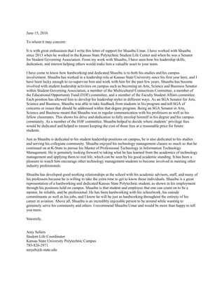 June 15, 2016
To whom it may concern:
It is with great enthusiasm that I write this letter of support for Shuaibu Umar. I have worked with Shuaibu
since 2013 when he worked in the Kansas State Polytechnic Student Life Center and when he was a Senator
for Student Governing Association. From my work with Shuaibu, I have seen how his leadership skills,
dedication, and interest helping others would make him a valuable asset to your team.
I have come to know how hardworking and dedicated Shuaibu is to both his studies and his campus
involvement. Shuaibu has worked in a leadership role at Kansas State University since his first year here, and I
have been lucky enough to co-supervise him and work with him for the past few years. Shuaibu has become
involved with student leadership activities on campus such as becoming an Arts, Science and Business Senator
within Student Governing Association, a member of the Multicultural Connections Committee, a member of
the Educational Opportunity Fund (EOF) committee, and a member of the Faculty Student Affairs committee.
Each position has allowed him to develop his leadership styles in different ways. As an SGA Senator for Arts,
Science and Business, Shuaibu was able to take feedback from students in his program and tell SGA of
concerns or issues that should be addressed within that degree program. Being an SGA Senator in Arts,
Science and Business meant that Shuaibu was in regular communication with his professors as well as his
fellow classmates. This shows his drive and dedication to fully envelop himself in his degree and his campus
community. As a member of the EOF committee, Shuaibu helped to decide where students’ privilege fees
would be dedicated and helped to ensure keeping the cost of those fees at a reasonable price for future
students.
Just as Shuaibu is dedicated to his student leadership positions on campus, he is also dedicated to his studies
and serving his collegiate community. Shuaibu enjoyed his technology management classes so much so that he
continued on at K-State to pursue his Master of Professional Technology in Information Technology
Management. He is genuinely looking forward to taking what he has learned from the academics of technology
management and applying them to real life, which can be seen by his good academic standing. It has been a
pleasure to watch him encourage other technology management students to become involved in meeting other
industry professionals.
Shuaibu has developed good working relationships at the school with his academic advisors, staff, and many of
his professors because he is willing to take the extra time to get to know those individuals. Shuaibu is a great
representation of a hardworking and dedicated Kansas State Polytechnic student, as shown in his employment
through his positions held on campus. Shuaibu is that student and employee that one can count on to be a
mentor, be reliable, and be professional. He has been hardworking with his schoolwork, his outside
commitments as well as his jobs, and I know he will be just as hardworking throughout the entirety of his
career in aviation. Above all, Shuaibu is an incredibly enjoyable person to be around while wanting to
genuinely serve his community and others. I recommend Shuaibu Umar and would be more than happy to tell
you more.
Sincerely,
Amy Sellers
Student Life Coordinator
Kansas State University Polytechnic Campus
785-826-2971
amyeb@k-state.edu
 