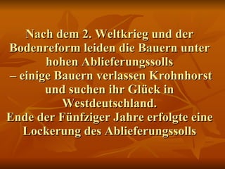 Nach dem 2. Weltkrieg und der Bodenreform leiden die Bauern unter hohen Ablieferungssolls  – einige Bauern verlassen Krohnhorst und suchen ihr Glück in Westdeutschland. Ende der Fünfziger Jahre erfolgte eine Lockerung des Ablieferungssolls 