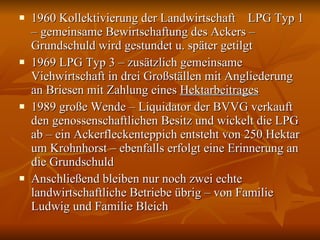 1960 Kollektivierung der Landwirtschaft  LPG Typ 1 – gemeinsame Bewirtschaftung des Ackers – Grundschuld wird gestundet u. später getilgt 1969 LPG Typ 3 – zusätzlich gemeinsame Viehwirtschaft in drei Großställen mit Angliederung an Briesen mit Zahlung eines  Hektarbeitrages 1989 große Wende – Liquidator der BVVG verkauft den genossenschaftlichen Besitz und wickelt die LPG ab – ein Ackerfleckenteppich entsteht von 250 Hektar um Krohnhorst – ebenfalls erfolgt eine Erinnerung an die Grundschuld  Anschließend bleiben nur noch zwei echte landwirtschaftliche Betriebe übrig – von Familie Ludwig und Familie Bleich 