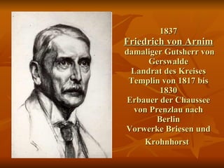 1837   Friedrich von Arnim    damaliger Gutsherr von Gerswalde Landrat des Kreises Templin von 1817 bis 1830 Erbauer der Chaussee von Prenzlau nach Berlin Vorwerke Briesen und Krohnhorst   