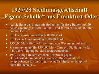 1927/28 Siedlungsgesellschaft „Eigene Scholle“ aus Frankfurt Oder Aufsiedlung des Gutes mit Hofstellen für freie Bauern mit 20 neuen Siedlungshäusern (Wohn – und Wirtschaftseinheit unter einem Dach) Ein Haus kostet ungefähr 6000,00 Mark Ein Hektar Land ungefähr 2000,00 Mark 1500,00 Mark für die Einrichtung von Wohnung und Stall Zusammen ungefähr 1300,00 Mark Zins pro Siedlung pro Jahr – 60 Jahre Tilgung bei der Landesrentenbank 1930 - einige Bauern erheben Einspruch gegen Darlehenszahlung, da der erworbene Boden nicht den versprochenen Ertrag bringt – ohne Erfolg da Widerspruch nicht fristgerecht … 