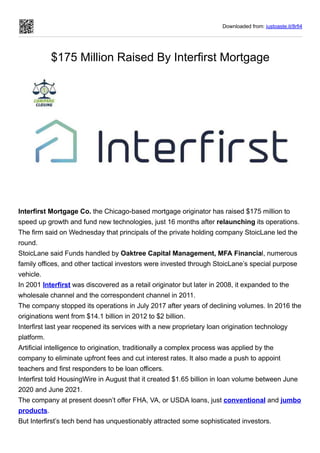Downloaded from: justpaste.it/8rfi4
$175 Million Raised By Interfirst Mortgage
Interfirst Mortgage Co. the Chicago-based mortgage originator has raised $175 million to
speed up growth and fund new technologies, just 16 months after relaunching its operations.
The firm said on Wednesday that principals of the private holding company StoicLane led the
round.
StoicLane said Funds handled by Oaktree Capital Management, MFA Financial, numerous
family offices, and other tactical investors were invested through StoicLane’s special purpose
vehicle.
In 2001 Interfirst was discovered as a retail originator but later in 2008, it expanded to the
wholesale channel and the correspondent channel in 2011.
The company stopped its operations in July 2017 after years of declining volumes. In 2016 the
originations went from $14.1 billion in 2012 to $2 billion.
Interfirst last year reopened its services with a new proprietary loan origination technology
platform.
Artificial intelligence to origination, traditionally a complex process was applied by the
company to eliminate upfront fees and cut interest rates. It also made a push to appoint
teachers and first responders to be loan officers.
Interfirst told HousingWire in August that it created $1.65 billion in loan volume between June
2020 and June 2021.
The company at present doesn’t offer FHA, VA, or USDA loans, just conventional and jumbo
products.
But Interfirst’s tech bend has unquestionably attracted some sophisticated investors.
 