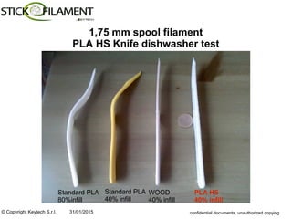 © Copyright Keytech S.r.l. 31/01/2015 confidential documents, unauthorized copying
1,75 mm spool filament
PLA HS Knife dishwasher test
Standard PLA
80%infill
Standard PLA
40% infill
WOOD
40% infill
PLA HS
40% infill
 