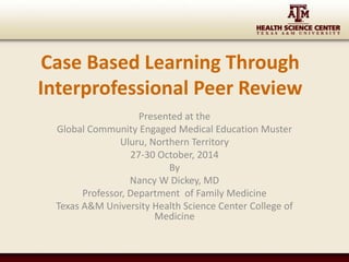 Case Based Learning Through 
Interprofessional Peer Review 
Presented at the 
Global Community Engaged Medical Education Muster 
Uluru, Northern Territory 
27-30 October, 2014 
By 
Nancy W Dickey, MD 
Professor, Department of Family Medicine 
Texas A&M University Health Science Center College of 
Medicine 
 