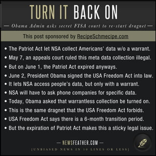 NEWSFEATHER.COM
[ U N B I A S E D N E W S I N 1 0 L I N E S O R L E S S ]
Obama Admin asks secret FISA court to re-start dragnet
TURN IT BACK ON
• The Patriot Act let NSA collect Americans’ data w/o a warrant.
• May 7, an appeals court ruled this meta data collection illegal.
• But on June 1, the Patriot Act expired anyways.
• June 2, President Obama signed the USA Freedom Act into law.
• It lets NSA access people’s data, but only with a warrant.
• NSA will have to ask phone companies for speciﬁc data.
• Today, Obama asked that warrantless collection be turned on.
• This is the same dragnet that the USA Freedom Act forbids.
• USA Freedom Act says there is a 6-month transition period.
• But the expiration of Patriot Act makes this a sticky legal issue.
This post sponsored by RecipeSchmecipe.com
 
