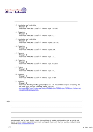 113 Monitoring and controlling
                  Answer: 3
                  Reference: PMBOK® Guide® 4th Edition, page 185-186.

             114 Executing
                  Answer: 2
                  Reference: PMBOK® Guide® 4th Edition, page 55.

             115 Monitoring and controlling
                  Answer: 4
                  Reference: PMBOK® Guide® 4th Edition, pages 229-230.

             116 Executing
                  Answer: 3
                  Reference: PMBOK® Guide® 4th Edition, pages 204.

             117 Planning
                  Answer: 2
                  Reference: PMBOK® Guide® 4th Edition, page 133.

             118 Executing
                  Answer: 2
                  Reference: PMBOK® Guide® 4th Edition, page 261-262.

             119 Closing
                  Answer: 2
                  Reference: PMBOK® Guide® 4th Edition, page 214.

             120 Initiating
                  Answer: 4
                  Reference: PMBOK® Guide® 4th Edition, page 25-27.

             121 Initiating
                  Answer: 2
                  Reference: The Project Management Tool Kit: 100 Tips and Techniques for Getting the
                  Job Done Right by Tom Kendrick, pages 164-165,
                  pmi.books24x7.com/viewer.asp?bkid=4546&destid=582&destid=583&term=Return+on
                  +investment+analysis#582.




Notes




        This document may be freely printed, copied and distributed for private and commercial use, as long as the
        layout, contents and the copyright notes remain unchanged. Please verify that you have the most up-to-date
        version at: www.oliverlehmann.com.


 100                                                                                                                 © 2007-2010 O
 