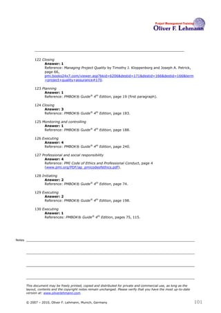 122 Closing
                  Answer: 1
                  Reference: Managing Project Quality by Timothy J. Kloppenborg and Joseph A. Petrick,
                  page 66,
                  pmi.books24x7.com/viewer.asp?bkid=6206&destid=171&destid=166&destid=166&term
                  =project+quality+assurance#170.

             123 Planning
                  Answer: 1
                  Reference: PMBOK® Guide® 4th Edition, page 19 (first paragraph).

             124 Closing
                  Answer: 3
                  Reference: PMBOK® Guide® 4th Edition, page 183.

             125 Monitoring and controlling
                  Answer: 1
                  Reference: PMBOK® Guide® 4th Edition, page 188.

             126 Executing
                  Answer: 4
                  Reference: PMBOK® Guide® 4th Edition, page 240.

             127 Professional and social responsibility
                  Answer: 4
                  Reference: PMI Code of Ethics and Professional Conduct, page 4
                  (www.pmi.org/PDF/ap_pmicodeofethics.pdf).

             128 Initiating
                  Answer: 2
                  Reference: PMBOK® Guide® 4th Edition, page 74.

             129 Executing
                  Answer: 2
                  Reference: PMBOK® Guide® 4th Edition, page 198.

             130 Executing
                  Answer: 1
                  References: PMBOK® Guide® 4th Edition, pages 75, 115.




Notes




        This document may be freely printed, copied and distributed for private and commercial use, as long as the
        layout, contents and the copyright notes remain unchanged. Please verify that you have the most up-to-date
        version at: www.oliverlehmann.com.


        © 2007 – 2010, Oliver F. Lehmann, Munich, Germany                                                            101
 