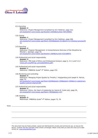 131 Executing
                  Answer: 2
                  Reference: Project Management JumpStart by Kim Heldman, page 222,
                  pmi.books24x7.com/viewer.asp?bookid=10556&chunkid=404199992 .

             132 Closing
                  Answer: 1
                  Reference: Project Management JumpStart by Kim Heldman, page 268,
                  pmi.books24x7.com/viewer.asp?bkid=10556&destid=611&term=in+Closing+process#6
                  11.

             133 Executing
                  Answer: 2
                  Reference: Program Management: A Comprehensive Overview of the Discipline by
                  Mitchell L. Springer, page 34,
                  pmi.books24x7.com/viewer.asp?bookid=3584&chunkid=533168870.

             134 Professional and social responsibility
                  Answer: 3
                  Reference: PMI Code of Ethics and Professional Conduct, page 5, 5.3.1 and 5.3.2
                  (www.pmi.org/PDF/ap_pmicodeofethics.pdf).

             135 Professional and social responsibility
                  Answer: 1
                  Reference: PMBOK® Guide® 4th Edition, page 232.

             136 Monitoring and controlling
                  Answer: 4
                  Reference: Managing Project Quality by Timothy J. Kloppenborg and Joseph A. Petrick,
                  page 70,
                  pmi.books24x7.com/viewer.asp?bkid=6206&destid=185&destid=182&term=statistical+
                  quality+control+charts#184.

             137 Professional and social responsibility
                  Answer: 3
                  Reference: Ethics, the Heart of Leadership by Joanne B. Ciulla (ed), page 29,
                  pmi.books24x7.com/viewer.asp?bkid=7381&destid=157.

             138 Initiating
                  Answer: 3
                  References: PMBOK® Guide® 4th Edition, pages 73, 78.



Notes




        This document may be freely printed, copied and distributed for private and commercial use, as long as the
        layout, contents and the copyright notes remain unchanged. Please verify that you have the most up-to-date
        version at: www.oliverlehmann.com.


 102                                                                                                                 © 2007-2010 O
 