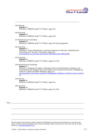 139 Planning
                  Answer: 2
                  Reference: PMBOK® Guide® 4th Edition, page 327.

             140 Executing
                  Answer: 3
                  Reference: PMBOK® Guide® 4th Edition, page 304.

             141 Monitoring and controlling
                  Answer: 3
                  Reference: PMBOK® Guide® 4th Edition, page 194 (last paragraph).

             142 Executing
                  Answer: 1
                  Reference: Project Management, A Systems Approach to Planning, Scheduling and
                  Controlling by H. Kerzner, 10th edition, page 211,
                  pmi.books24x7.com/viewer.asp?bookid=32027&chunkid=485616045.

             143 Executing
                  Answer: 3
                  Reference: PMBOK® Guide® 4th Edition, pages 25, 443.

             144 Monitoring and controlling
                  Answer: 1
                  Reference: Managing Six Sigma: A Practical Guide to Understanding, Assessing, and
                  Implementing the Strategy That Yields Bottom-Line Success by Forrest W. Breyfogle III,
                  James M. Cupello and Becki Meadows, page 112,
                  pmi.books24x7.com/viewer.asp?bkid=7255&destid=276&term=%22Five+whys+%22#2
                  76.

             145 Planning
                  Answer: 2
                  Reference: PMBOK® Guide® 4th Edition, page 421.

             146 Executing
                  Answer: 4
                  Reference: PMBOK® Guide® 4th Edition, page 331-333.




Notes




        This document may be freely printed, copied and distributed for private and commercial use, as long as the
        layout, contents and the copyright notes remain unchanged. Please verify that you have the most up-to-date
        version at: www.oliverlehmann.com.


        © 2007 – 2010, Oliver F. Lehmann, Munich, Germany                                                            103
 
