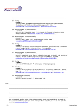 147 Closing
                  Answer: 4
                  Reference: PMP: Project Management Professional Study Guide, by Kim Heldman,
                  Claudia Baca and Patti Jansen, Deluxe Edition, pages 449-452,
                  pmi.books24x7.com/viewer.asp?bookid=13449&chunkid=602526344.

             148 Professional and social responsibility
                  Answer: 1
                  Reference: PMP Handbook, pages 27-29, chapter: Professional Development Units
                  (PDUs), categories 2-5 (www.pmi.org/PDF/pdc_pmphandbook.pdf).

             149 Professional and social responsibility
                  Answer: 1
                  Reference: PMI Code of Ethics and Professional Conduct, page 3
                  (www.pmi.org/PDF/ap_pmicodeofethics.pdf).

             150 Closing
                  Answer: 4
                  Reference: The Human Aspects of Project Management: Human Resources Skills for the
                  Project Manager by Vijay K. Verma, Volume Two, page 152,
                  pmi.books24x7.com/viewer.asp?bookid=3030&chunkid=893060287.

             151 Professional and social responsibility
                  Answer: 1
                  Reference: Mastering Virtual Teams: Strategies, Tools, and Techniques That Succeed by
                  Deborah L. Duarte and Nancy Tennant Snyder, Second Edition, page 68,
                  pmi.books24x7.com/viewer.asp?bookid=8104&chunkid=0221949223.

             152 Closing
                  Answer: 3
                  Reference: PMBOK® Guide® 4th Edition, page 224 (last paragraph).

             153 Executing
                  Answer: 1
                  Reference: Managing Project Quality by Timothy J. Kloppenborg and Joseph A. Petrick,
                  page 70,
                  pmi.books24x7.com/viewer.asp?bookid=6206&chunkid=0324731767&rowid=185.

             154 Monitoring and controlling
                  Answer: 2
                  Reference: PMBOK® Guide® 4th Edition, page 168.



Notes




        This document may be freely printed, copied and distributed for private and commercial use, as long as the
        layout, contents and the copyright notes remain unchanged. Please verify that you have the most up-to-date
        version at: www.oliverlehmann.com.


 104                                                                                                                 © 2007-2010 O
 