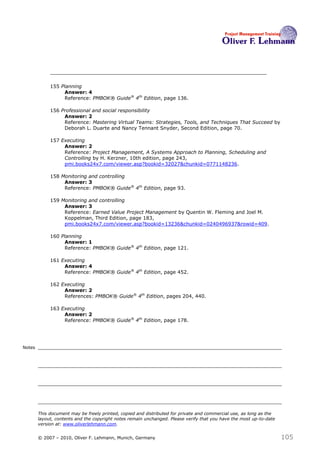 155 Planning
                  Answer: 4
                  Reference: PMBOK® Guide® 4th Edition, page 136.

             156 Professional and social responsibility
                  Answer: 2
                  Reference: Mastering Virtual Teams: Strategies, Tools, and Techniques That Succeed by
                  Deborah L. Duarte and Nancy Tennant Snyder, Second Edition, page 70.

             157 Executing
                  Answer: 2
                  Reference: Project Management, A Systems Approach to Planning, Scheduling and
                  Controlling by H. Kerzner, 10th edition, page 243,
                  pmi.books24x7.com/viewer.asp?bookid=32027&chunkid=0771148236.

             158 Monitoring and controlling
                  Answer: 3
                  Reference: PMBOK® Guide® 4th Edition, page 93.

             159 Monitoring and controlling
                  Answer: 3
                  Reference: Earned Value Project Management by Quentin W. Fleming and Joel M.
                  Koppelman, Third Edition, page 183,
                  pmi.books24x7.com/viewer.asp?bookid=13236&chunkid=0240496937&rowid=409.

             160 Planning
                  Answer: 1
                  Reference: PMBOK® Guide® 4th Edition, page 121.

             161 Executing
                  Answer: 4
                  Reference: PMBOK® Guide® 4th Edition, page 452.

             162 Executing
                  Answer: 2
                  References: PMBOK® Guide® 4th Edition, pages 204, 440.

             163 Executing
                  Answer: 2
                  Reference: PMBOK® Guide® 4th Edition, page 178.




Notes




        This document may be freely printed, copied and distributed for private and commercial use, as long as the
        layout, contents and the copyright notes remain unchanged. Please verify that you have the most up-to-date
        version at: www.oliverlehmann.com.


        © 2007 – 2010, Oliver F. Lehmann, Munich, Germany                                                            105
 