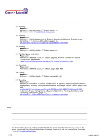 164 Planning
                  Answer: 1
                  Reference: PMBOK® Guide, 4th Edition, page 299.
                   N.B.: Diagram created with Insight Tree by Visionary Tools


             165 Planning
                  Answer: 4
                  Reference: Project Management, A Systems Approach to Planning, Scheduling and
                  Controlling by H. Kerzner, 10th edition, page 618,
                  pmi.books24x7.com/viewer.asp?bkid=32027&destid=989#989 .

             166 Planning
                  Answer: 4
                  Reference: PMBOK® Guide, 4th Edition, page 269.

             167 Monitoring and controlling
                  Answer: 3
                  References: PMBOK® Guide, 4th Edition, page 95, Practice Standard for Project
                  Configuration Management
                  (www.pmi.org/PDF/Members/Standards/PS_ProjectConfiguration.pdf)

             168 Executing
                  Answer: 2
                  References: PMBOK® Guide, 4th Edition, pages 155, 435.

             169 Closing
                  Answer: 1
                  Reference: PMBOK® Guide, 4th Edition, pages 101-102.

             170 Executing
                  Answer: 2
                  References: Deborah S. Kezsbom and Katherine A. Edward , The New Dynamic Project
                  Management: Winning Through the Competitive Advantage, Second Edition, pages 266-
                  275,
                  pmi.books24x7.com/viewer.asp?bookid=8645&chunkid=0921290582&rowid=566 ;
                  H. Kerzner, Project Management, A Systems Approach to Planning, Scheduling and
                  Controlling, 10th edition, page 221,
                  pmi.books24x7.com/viewer.asp?bkid=32027&destid=349#349.




Notes




        This document may be freely printed, copied and distributed for private and commercial use, as long as the
        layout, contents and the copyright notes remain unchanged. Please verify that you have the most up-to-date
        version at: www.oliverlehmann.com.


 106                                                                                                                 © 2007-2010 O
 