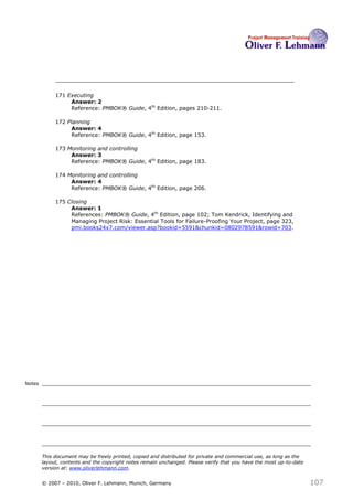 171 Executing
                  Answer: 2
                  Reference: PMBOK® Guide, 4th Edition, pages 210-211.

             172 Planning
                  Answer: 4
                  Reference: PMBOK® Guide, 4th Edition, page 153.

             173 Monitoring and controlling
                  Answer: 3
                  Reference: PMBOK® Guide, 4th Edition, page 183.

             174 Monitoring and controlling
                  Answer: 4
                  Reference: PMBOK® Guide, 4th Edition, page 206.

             175 Closing
                  Answer: 1
                  References: PMBOK® Guide, 4th Edition, page 102; Tom Kendrick, Identifying and
                  Managing Project Risk: Essential Tools for Failure-Proofing Your Project, page 323,
                  pmi.books24x7.com/viewer.asp?bookid=5591&chunkid=0802978591&rowid=703.




Notes




        This document may be freely printed, copied and distributed for private and commercial use, as long as the
        layout, contents and the copyright notes remain unchanged. Please verify that you have the most up-to-date
        version at: www.oliverlehmann.com.


        © 2007 – 2010, Oliver F. Lehmann, Munich, Germany                                                            107
 