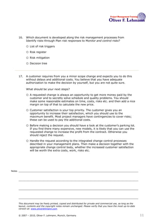 16.   Which document is developed along the risk management processes from
              Identify risks through Plan risk responses to Monitor and control risks?16

              o List of risk triggers
              o Risk register
              o Risk mitigation
              o Decision tree


        17.   A customer requires from you a minor scope change and expects you to do this
              without delays and additional costs. You believe that you have adequate
              authorization to make the decision by yourself, but you are not quite sure.

              What should be your next steps?17

              o A requested change is always an opportunity to get more money paid by the
                  customer and to secretly solve schedule and quality problems. You should
                  make some reasonable estimates on time, costs, risks etc. and then add a nice
                  margin on top of that to calculate the new price.

              o Customer satisfaction is your top priority. The customer gives you an
                  opportunity to increase their satisfaction, which you should use to the
                  maximum benefit. Most project managers have contingencies to cover risks;
                  these can be used to pay the additional costs.

              o Before making a decision you should have a look at the customer’s parking lot.
                  If you find there many expensive, new models, it is likely that you can use the
                  requested change to increase the profit from the contract. Otherwise you
                  should reject the request.

              o Handle the request according to the integrated change control processes
                  described in your management plans. Then make a decision together with the
                  appropriate change control body, whether the increased customer satisfaction
                  will be worth the extra costs, work, risks etc.




Notes




        This document may be freely printed, copied and distributed for private and commercial use, as long as the
        layout, contents and the copyright notes remain unchanged. Please verify that you have the most up-to-date
        version at: www.oliverlehmann.com.


        © 2007 – 2010, Oliver F. Lehmann, Munich, Germany                                                            11
 