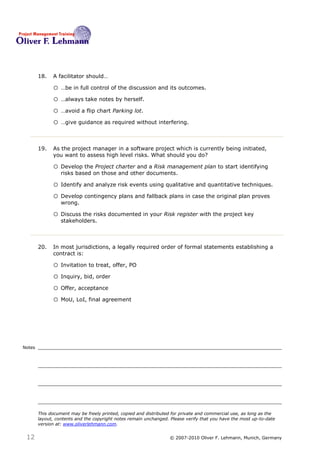 18.   A facilitator should…18

              o …be in full control of the discussion and its outcomes.
              o …always take notes by herself.
              o …avoid a flip chart Parking lot.
              o …give guidance as required without interfering.


        19.   As the project manager in a software project which is currently being initiated,
              you want to assess high level risks. What should you do? 19

              o Develop the Project charter and a Risk management plan to start identifying
                  risks based on those and other documents.

              o Identify and analyze risk events using qualitative and quantitative techniques.
              o Develop contingency plans and fallback plans in case the original plan proves
                  wrong.

              o Discuss the risks documented in your Risk register with the project key
                  stakeholders.



        20.   In most jurisdictions, a legally required order of formal statements establishing a
              contract is:20

              o Invitation to treat, offer, PO
              o Inquiry, bid, order
              o Offer, acceptance
              o MoU, LoI, final agreement




Notes




        This document may be freely printed, copied and distributed for private and commercial use, as long as the
        layout, contents and the copyright notes remain unchanged. Please verify that you have the most up-to-date
        version at: www.oliverlehmann.com.


 12                                                               © 2007-2010 Oliver F. Lehmann, Munich, Germany
 