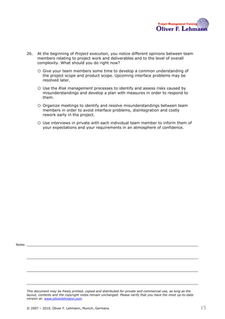 26.   At the beginning of Project execution, you notice different opinions between team
              members relating to project work and deliverables and to the level of overall
              complexity. What should you do right now?26

              o Give your team members some time to develop a common understanding of
                  the project scope and product scope. Upcoming interface problems may be
                  resolved later.

              o Use the Risk management processes to identify and assess risks caused by
                  misunderstandings and develop a plan with measures in order to respond to
                  them.

              o Organize meetings to identify and resolve misunderstandings between team
                  members in order to avoid interface problems, disintegration and costly
                  rework early in the project.

              o Use interviews in private with each individual team member to inform them of
                  your expectations and your requirements in an atmosphere of confidence.




Notes




        This document may be freely printed, copied and distributed for private and commercial use, as long as the
        layout, contents and the copyright notes remain unchanged. Please verify that you have the most up-to-date
        version at: www.oliverlehmann.com.


        © 2007 – 2010, Oliver F. Lehmann, Munich, Germany                                                            15
 