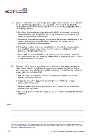 27.   You have just taken over as manager of a project which will create many benefits
              for the performing organization, but you sense a high level of resistance by
              various stakeholders right from the start. What is the most appropriate action to
              resolve the problem?27

              o Develop a Responsibility assignment matrix (RAM) which clearly shows the
                  responsibility of each stakeholder for the various project activities and who
                  needs to be consulted and informed.

              o Develop an organization diagram, which places each of the stakeholders at an
                  appropriate position inside the project and allows for certain lines of
                  communication while disallowing others.

              o Schedule a meeting with these stakeholders to present the project, discuss
                  and establish ground rules, ensure their involvement and identify initial
                  personal and organizational issues.

              o Do not talk to these stakeholders too much at this time, instead create Faits
                  accomplis, which will later force the stakeholders to support the project due to
                  a lack of alternatives for them.



        28.   You are in the process of planning a project and found that stakeholders often
              have varying objectives and requirements, which makes it hard to some up a
              plan in such way that all objectives will be met. What is probably most helpful to
              ensure common understanding?28

              o Ask the project stakeholders to build focus groups in order to discuss and
                  remedy conflicting interests.

              o Create an exhaustive document describing your point of view and ask
                  stakeholders to review it.

              o Let each stakeholder write a statement of work, merge the documents to a
                  project scope statement.

              o Use your authorization as the project manager to clearly prioritize the different
                  objectives.




Notes




        This document may be freely printed, copied and distributed for private and commercial use, as long as the
        layout, contents and the copyright notes remain unchanged. Please verify that you have the most up-to-date
        version at: www.oliverlehmann.com.


 16                                                               © 2007-2010 Oliver F. Lehmann, Munich, Germany
 