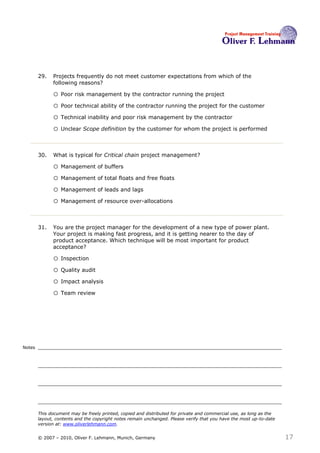 29.   Projects frequently do not meet customer expectations from which of the
              following reasons? 29

              o Poor risk management by the contractor running the project
              o Poor technical ability of the contractor running the project for the customer
              o Technical inability and poor risk management by the contractor
              o Unclear Scope definition by the customer for whom the project is performed


        30.   What is typical for Critical chain project management?30

              o Management of buffers
              o Management of total floats and free floats
              o Management of leads and lags
              o Management of resource over-allocations


        31.   You are the project manager for the development of a new type of power plant.
              Your project is making fast progress, and it is getting nearer to the day of
              product acceptance. Which technique will be most important for product
              acceptance?31

              o Inspection
              o Quality audit
              o Impact analysis
              o Team review




Notes




        This document may be freely printed, copied and distributed for private and commercial use, as long as the
        layout, contents and the copyright notes remain unchanged. Please verify that you have the most up-to-date
        version at: www.oliverlehmann.com.


        © 2007 – 2010, Oliver F. Lehmann, Munich, Germany                                                            17
 