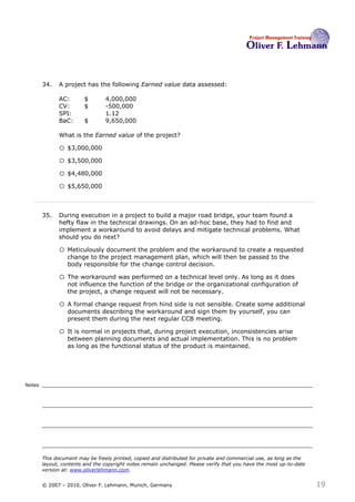 34.   A project has the following Earned value data assessed:

              AC:        $       4,000,000
              CV:        $       -500,000
              SPI:               1.12
              BaC:       $       9,650,000

              What is the Earned value of the project? 34

              o $3,000,000
              o $3,500,000
              o $4,480,000
              o $5,650,000


        35.   During execution in a project to build a major road bridge, your team found a
              hefty flaw in the technical drawings. On an ad-hoc base, they had to find and
              implement a workaround to avoid delays and mitigate technical problems. What
              should you do next?35

              o Meticulously document the problem and the workaround to create a requested
                  change to the project management plan, which will then be passed to the
                  body responsible for the change control decision.

              o The workaround was performed on a technical level only. As long as it does
                  not influence the function of the bridge or the organizational configuration of
                  the project, a change request will not be necessary.

              o A formal change request from hind side is not sensible. Create some additional
                  documents describing the workaround and sign them by yourself, you can
                  present them during the next regular CCB meeting.

              o It is normal in projects that, during project execution, inconsistencies arise
                  between planning documents and actual implementation. This is no problem
                  as long as the functional status of the product is maintained.




Notes




        This document may be freely printed, copied and distributed for private and commercial use, as long as the
        layout, contents and the copyright notes remain unchanged. Please verify that you have the most up-to-date
        version at: www.oliverlehmann.com.


        © 2007 – 2010, Oliver F. Lehmann, Munich, Germany                                                            19
 