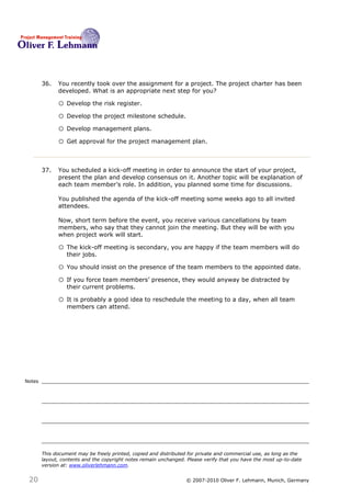 36.   You recently took over the assignment for a project. The project charter has been
              developed. What is an appropriate next step for you? 36

              o Develop the risk register.
              o Develop the project milestone schedule.
              o Develop management plans.
              o Get approval for the project management plan.


        37.   You scheduled a kick-off meeting in order to announce the start of your project,
              present the plan and develop consensus on it. Another topic will be explanation of
              each team member’s role. In addition, you planned some time for discussions.

              You published the agenda of the kick-off meeting some weeks ago to all invited
              attendees.

              Now, short term before the event, you receive various cancellations by team
              members, who say that they cannot join the meeting. But they will be with you
              when project work will start.37

              o The kick-off meeting is secondary, you are happy if the team members will do
                  their jobs.

              o You should insist on the presence of the team members to the appointed date.
              o If you force team members’ presence, they would anyway be distracted by
                  their current problems.

              o It is probably a good idea to reschedule the meeting to a day, when all team
                  members can attend.




Notes




        This document may be freely printed, copied and distributed for private and commercial use, as long as the
        layout, contents and the copyright notes remain unchanged. Please verify that you have the most up-to-date
        version at: www.oliverlehmann.com.


 20                                                               © 2007-2010 Oliver F. Lehmann, Munich, Germany
 