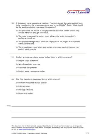 38.   A discussion came up during a meeting: To which degree does your project have
              to be compliant to the processes enumerated in the PMBOK ® Guide. What should
              be the guiding principle to answer this question? 38

              o The processes are meant as rough guidelines to which a team should only
                  adhere if there is enough consensus.

              o The more processes the project team follows, the better the project’s
                  performance will be.

              o The project manager must follow all 42 processes for project management
                  without alterations.

              o The project team must select appropriate processes required to meet the
                  project requirements.



        39.   Product acceptance criteria should be laid down in which document? 39

              o Project scope statement
              o Work breakdown structure
              o Resource assignments
              o Project scope management plan


        40.   The Cost baseline is developed during which process?40

              o Perform integrated change control
              o Estimate costs
              o Develop schedule
              o Determine budget



Notes




        This document may be freely printed, copied and distributed for private and commercial use, as long as the
        layout, contents and the copyright notes remain unchanged. Please verify that you have the most up-to-date
        version at: www.oliverlehmann.com.


        © 2007 – 2010, Oliver F. Lehmann, Munich, Germany                                                            21
 