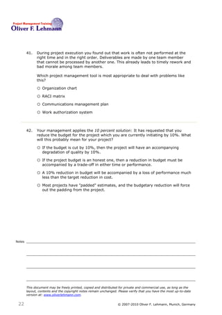 41.   During project execution you found out that work is often not performed at the
              right time and in the right order. Deliverables are made by one team member
              that cannot be processed by another one. This already leads to timely rework and
              bad morale among team members.

              Which project management tool is most appropriate to deal with problems like
              this?41

              o Organization chart
              o RACI matrix
              o Communications management plan
              o Work authorization system


        42.   Your management applies the 10 percent solution: It has requested that you
              reduce the budget for the project which you are currently initiating by 10%. What
              will this probably mean for your project? 42

              o If the budget is cut by 10%, then the project will have an accompanying
                  degradation of quality by 10%.

              o If the project budget is an honest one, then a reduction in budget must be
                  accompanied by a trade-off in either time or performance.

              o A 10% reduction in budget will be accompanied by a loss of performance much
                  less than the target reduction in cost.

              o Most projects have "padded" estimates, and the budgetary reduction will force
                  out the padding from the project.




Notes




        This document may be freely printed, copied and distributed for private and commercial use, as long as the
        layout, contents and the copyright notes remain unchanged. Please verify that you have the most up-to-date
        version at: www.oliverlehmann.com.


 22                                                               © 2007-2010 Oliver F. Lehmann, Munich, Germany
 