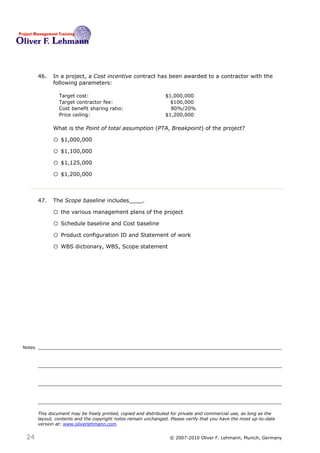 46.   In a project, a Cost incentive contract has been awarded to a contractor with the
              following parameters:

                 Target cost:                                    $1,000,000
                 Target contractor fee:                            $100,000
                 Cost benefit sharing ratio:                       80%/20%
                 Price ceiling:                                  $1,200,000

              What is the Point of total assumption (PTA, Breakpoint) of the project?46

              o $1,000,000
              o $1,100,000
              o $1,125,000
              o $1,200,000


        47.   The Scope baseline includes____.47

              o the various management plans of the project
              o Schedule baseline and Cost baseline
              o Product configuration ID and Statement of work
              o WBS dictionary, WBS, Scope statement




Notes




        This document may be freely printed, copied and distributed for private and commercial use, as long as the
        layout, contents and the copyright notes remain unchanged. Please verify that you have the most up-to-date
        version at: www.oliverlehmann.com.


 24                                                               © 2007-2010 Oliver F. Lehmann, Munich, Germany
 