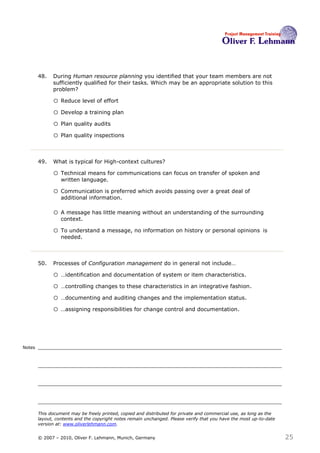 48.   During Human resource planning you identified that your team members are not
              sufficiently qualified for their tasks. Which may be an appropriate solution to this
              problem?48

              o Reduce level of effort
              o Develop a training plan
              o Plan quality audits
              o Plan quality inspections


        49.   What is typical for High-context cultures?49

              o Technical means for communications can focus on transfer of spoken and
                  written language.

              o Communication is preferred which avoids passing over a great deal of
                  additional information.

              o A message has little meaning without an understanding of the surrounding
                  context.

              o To understand a message, no information on history or personal opinions                     is
                  needed.



        50.   Processes of Configuration management do in general not include…50

              o …identification and documentation of system or item characteristics.
              o …controlling changes to these characteristics in an integrative fashion.
              o …documenting and auditing changes and the implementation status.
              o …assigning responsibilities for change control and documentation.



Notes




        This document may be freely printed, copied and distributed for private and commercial use, as long as the
        layout, contents and the copyright notes remain unchanged. Please verify that you have the most up-to-date
        version at: www.oliverlehmann.com.


        © 2007 – 2010, Oliver F. Lehmann, Munich, Germany                                                            25
 