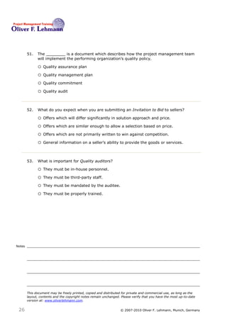 51.   The ________ is a document which describes how the project management team
              will implement the performing organization’s quality policy.51

              o Quality assurance plan
              o Quality management plan
              o Quality commitment
              o Quality audit


        52.   What do you expect when you are submitting an Invitation to Bid to sellers?52

              o Offers which will differ significantly in solution approach and price.
              o Offers which are similar enough to allow a selection based on price.
              o Offers which are not primarily written to win against competition.
              o General information on a seller’s ability to provide the goods or services.


        53.   What is important for Quality auditors?53

              o They must be in-house personnel.
              o They must be third-party staff.
              o They must be mandated by the auditee.
              o They must be properly trained.




Notes




        This document may be freely printed, copied and distributed for private and commercial use, as long as the
        layout, contents and the copyright notes remain unchanged. Please verify that you have the most up-to-date
        version at: www.oliverlehmann.com.


 26                                                               © 2007-2010 Oliver F. Lehmann, Munich, Germany
 