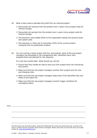 54.   What is best used to calculate the profit from an internal project?54

              o Discounted net revenues from the product over n years minus project costs for
                  internal charges

              o Discounted net savings from the product over n years minus project costs for
                  internal charges

              o The Economic value added (EVA) to the organization taking into account taxes
                  and capital costs

              o The reduction in Total cost of ownership (TCO) of the current product
                  compared with its predecessor product



        55.   You are running a major project with four sub-projects. Each of the sub-project
              managers has developed a risk management plan, identified many risks,
              analyzed them and planned for risk response.

              It is now two months later. What should you not do? 55

              o Ensure that they handle all risks to save you from project level risk monitoring
                  and control.

              o Make sure that the sub project managers monitor their project work for new
                  and changing risks.

              o Make sure that the sub project managers keep track of the identified risks and
                  those on the watch list.

              o Make sure that the sub-project managers monitor trigger conditions for
                  contingency plans.




Notes




        This document may be freely printed, copied and distributed for private and commercial use, as long as the
        layout, contents and the copyright notes remain unchanged. Please verify that you have the most up-to-date
        version at: www.oliverlehmann.com.


        © 2007 – 2010, Oliver F. Lehmann, Munich, Germany                                                            27
 