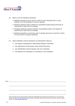56.   What is true for Statistical sampling?56

              o Statistical sampling can be used to verify for each individual item in a lot,
                  whether it can be accepted or must be rejected.

              o Attribute sampling means collection of quantitative data showing the level of
                  conformity for each item of a sample.

              o Variables sampling includes collection of quantitative data on the degree of
                  conformity for each item of a sample.

              o Statistical sampling is commonly used in Quality assurance to examine if items
                  of a lot conform to quality standards.



                                                                                            57
        57.   Geert Hofstede’s cultural dimension of Individualism refers to…

              o …the degree of dependence relationships between individuals.
              o …the significance of the person versus that of the group.
              o …the identification with the gender role of an individual.
              o …the tolerance for ambiguity or uncertainty in the workplace.




Notes




        This document may be freely printed, copied and distributed for private and commercial use, as long as the
        layout, contents and the copyright notes remain unchanged. Please verify that you have the most up-to-date
        version at: www.oliverlehmann.com.


 28                                                               © 2007-2010 Oliver F. Lehmann, Munich, Germany
 