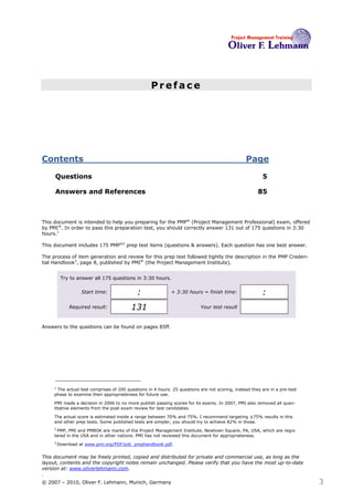 Preface




Contents                                                                                        Page

     Questions                                                                                          5

     Answers and References                                                                           85



This document is intended to help you preparing for the PMP® (Project Management Professional) exam, offered
by PMI®. In order to pass this preparation test, you should correctly answer 131 out of 175 questions in 3:30
hours.1

This document includes 175 PMP®2 prep test items (questions & answers). Each question has one best answer.

The process of item generation and review for this prep test followed tightly the description in the PMP Creden-
tial Handbook3, page 8, published by PMI® (the Project Management Institute).


          Try to answer all 175 questions in 3:30 hours.

                   Start time:              :               + 3:30 hours = finish time:                 :
             Required result:            131                               Your test result



Answers to the questions can be found on pages 85ff.




     1
      The actual test comprises of 200 questions in 4 hours. 25 questions are not scoring, instead they are in a pre-test
     phase to examine their appropriateness for future use.

     PMI made a decision in 2006 to no more publish passing scores for its exams. In 2007, PMI also removed all quan-
     titative elements from the post-exam review for test candidates.

     The actual score is estimated inside a range between 70% and 75%. I recommend targeting ≥75% results in this
     and other prep tests. Some published tests are simpler, you should try to achieve 82% in those.
     2
      PMP, PMI and PMBOK are marks of the Project Management Institute, Newtown Square, PA, USA, which are regis-
     tered in the USA and in other nations. PMI has not reviewed this document for appropriateness.
     3
         Download at www.pmi.org/PDF/pdc_pmphandbook.pdf.


This document may be freely printed, copied and distributed for private and commercial use, as long as the
layout, contents and the copyright notes remain unchanged. Please verify that you have the most up-to-date
version at: www.oliverlehmann.com.
.
© 2007 – 2010, Oliver F. Lehmann, Munich, Germany                                                                           3
 