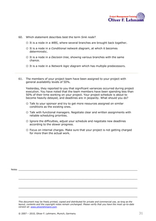 60.   Which statement describes best the term Sink node?60

              o It is a node in a WBS, where several branches are brought back together.
              o It is a node in a Conditional network diagram, at which it becomes
                  deterministic.

              o It is a node in a Decision tree, showing various branches with the same
                  chance.

              o It is a node in a Network logic diagram which has multiple predecessors.


        61.   The members of your project team have been assigned to your project with
              general availability levels of 50%.

              Yesterday, they reported to you that significant variances occurred during project
              execution. You have noted that the team members have been spending less than
              50% of their time working on your project. Your project schedule is about to
              become heavily delayed, and deadlines are in jeopardy. What should you do?61

              o Talk to your sponsor and try to get more resources assigned on similar
                  conditions as the existing ones.

              o Talk with functional managers. Negotiate clear and written assignments with
                  reliable scheduling priorities.

              o Ignore the difficulties, adjust your schedule and negotiate new deadlines
                  according to the slower progress.

              o Focus on internal charges. Make sure that your project is not getting charged
                  for more than the actual work.




Notes




        This document may be freely printed, copied and distributed for private and commercial use, as long as the
        layout, contents and the copyright notes remain unchanged. Please verify that you have the most up-to-date
        version at: www.oliverlehmann.com.


        © 2007 – 2010, Oliver F. Lehmann, Munich, Germany                                                            31
 