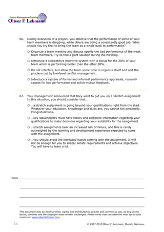 66.   During execution of a project, you observe that the performance of some of your
              team members is dropping, while others are doing a consistently good job. What
              should you try first to bring the team as a whole back to performance? 66

              o Organize a team meeting and discuss openly the bad performance of the weak
                  team members. Try to find a joint solution during the meeting.

              o Introduce a competitive incentive system with a bonus for the 20% of your
                  team which is performing better than the other 80%.

              o Do not interfere, but allow the team some time to organize itself and sort the
                  problem out by low-level conflict management.

              o Introduce a system of formal and informal performance appraisals, research
                  causes for bad performance and solicit mutual feedback.



        67.   Your management announced that they want to put you on a Stretch assignment.
              In this situation, you should consider that… 67

              o …a stretch assignment is going beyond your qualifications right from the start.
                  Whatever your education, knowledge and skills are, you cannot fail personally.
                  Congratulations.

              o …key stakeholders must have timely and complete information regarding your
                  qualifications to make decisions regarding your suitability for the assignment.

              o …stretch assignments bear an increased risk of failure, and this is rarely
                  outweighed by the learning and development experience expected to come
                  with the assignment.

              o …you should avoid the increased hassle coming with the assignment. It will
                  not be enough for you to simply satisfy requirements and achieve objectives.
                  You will have to learn a lot.




Notes




        This document may be freely printed, copied and distributed for private and commercial use, as long as the
        layout, contents and the copyright notes remain unchanged. Please verify that you have the most up-to-date
        version at: www.oliverlehmann.com.


 34                                                               © 2007-2010 Oliver F. Lehmann, Munich, Germany
 