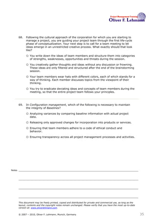 68.   Following the cultural approach of the corporation for which you are starting to
              manage a project, you are guiding your project team through the first life-cycle
              phase of conceptualization. Your next step is to call for a team meeting to let
              ideas emerge in an unrestricted creative process. What exactly should that look
              like?68

              o You write down the ideas of team members and structure them into categories
                  of strengths, weaknesses, opportunities and threats during the session.

              o You creatively gather thoughts and ideas without any discussion or frowning.
                  These ideas are only filtered and structured after the end of the brainstorming
                  session.

              o Your team members wear hats with different colors, each of which stands for a
                  way of thinking. Each member discusses topics from the viewpoint of their
                  thinking.

              o You try to eradicate deviating ideas and concepts of team members during the
                  meeting, so that the entire project team follows your principles.



        69.   In Configuration management, which of the following is necessary to maintain
              the integrity of Baselines?69

              o Analyzing variances by comparing baseline information with actual project
                  data.

              o Releasing only approved changes for incorporation into products or services.
              o Ensuring that team members adhere to a code of ethical conduct and
                  behavior.

              o Ensuring transparency across all project management processes and activities.




Notes




        This document may be freely printed, copied and distributed for private and commercial use, as long as the
        layout, contents and the copyright notes remain unchanged. Please verify that you have the most up-to-date
        version at: www.oliverlehmann.com.


        © 2007 – 2010, Oliver F. Lehmann, Munich, Germany                                                            35
 