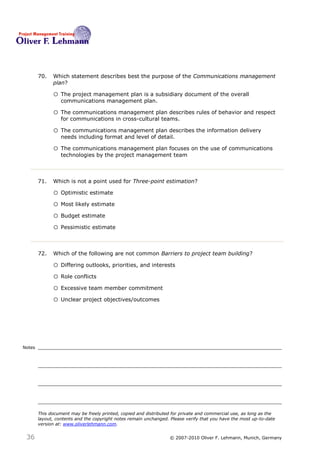 70.   Which statement describes best the purpose of the Communications management
              plan?70

              o The project management plan is a subsidiary document of the overall
                  communications management plan.

              o The communications management plan describes rules of behavior and respect
                  for communications in cross-cultural teams.

              o The communications management plan describes the information delivery
                  needs including format and level of detail.

              o The communications management plan focuses on the use of communications
                  technologies by the project management team



        71.   Which is not a point used for Three-point estimation?71

              o Optimistic estimate
              o Most likely estimate
              o Budget estimate
              o Pessimistic estimate


        72.   Which of the following are not common Barriers to project team building?72

              o Differing outlooks, priorities, and interests
              o Role conflicts
              o Excessive team member commitment
              o Unclear project objectives/outcomes




Notes




        This document may be freely printed, copied and distributed for private and commercial use, as long as the
        layout, contents and the copyright notes remain unchanged. Please verify that you have the most up-to-date
        version at: www.oliverlehmann.com.


 36                                                               © 2007-2010 Oliver F. Lehmann, Munich, Germany
 