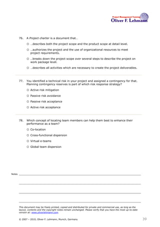 76.   A Project charter is a document that…76

              o …describes both the project scope and the product scope at detail level.
              o …authorizes the project and the use of organizational resources to meet
                  project requirements.

              o …breaks down the project scope over several steps to describe the project on
                  work package level.

              o …describes all activities which are necessary to create the project deliverables.


        77.   You identified a technical risk in your project and assigned a contingency for that.
              Planning contingency reserves is part of which risk response strategy?77

              o Active risk mitigation
              o Passive risk avoidance
              o Passive risk acceptance
              o Active risk acceptance


        78.   Which concept of locating team members can help them best to enhance their
              performance as a team?78

              o Co-location
              o Cross-functional dispersion
              o Virtual e-teams
              o Global team dispersion




Notes




        This document may be freely printed, copied and distributed for private and commercial use, as long as the
        layout, contents and the copyright notes remain unchanged. Please verify that you have the most up-to-date
        version at: www.oliverlehmann.com.


        © 2007 – 2010, Oliver F. Lehmann, Munich, Germany                                                            39
 