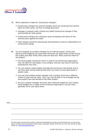 79.   Which statement is false for Constructive changes?79

              o Constructive changes are contract changes which are construed from actions
                  taken by either party, not from a change document.

              o Changes in projects under contract are called Constructive changes if they
                  yield benefits for both parties.

              o Constructive changes are a frequent cause of disputes and claims of one
                  contract party against the other.

              o Field changes should be meticulously documented to avoid an interpretation as
                  constructive change.



        80.   You are assigned as a project manager for an internal project. During cost
              planning and budgeting you discovered that there are peak times of costs during
              the project and other times when costs are fairly low. What could this mean for
              the project?80

              o The fiscal budget mechanism which is used by the performing organization
                  may not allow for cost peaks in your project, and you may have to level out
                  expenditures over time.

              o You can silently create budget contingencies during low-cost periods and re-
                  use them later during those periods when you have to cover peak levels in
                  project costs.

              o You may find another project manager with a project which has a different
                  rhythm of high and low costs. Then, you may be able to move budget during
                  one project’s low cost periods to the other project.

              o You are a project manager and work with a lifecycle budget for your project.
                  Fiscal budgets are a matter of the functional organization, and you have
                  generally not to care about them.




Notes




        This document may be freely printed, copied and distributed for private and commercial use, as long as the
        layout, contents and the copyright notes remain unchanged. Please verify that you have the most up-to-date
        version at: www.oliverlehmann.com.


 40                                                               © 2007-2010 Oliver F. Lehmann, Munich, Germany
 